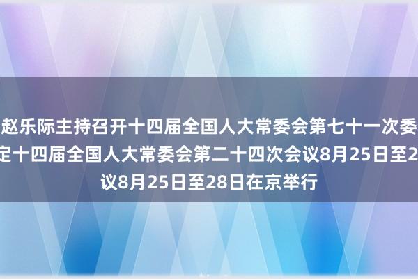 赵乐际主持召开十四届全国人大常委会第七十一次委员长会议 决定十四届全国人大常委会第二十四次会议8月25日至28日在京举行