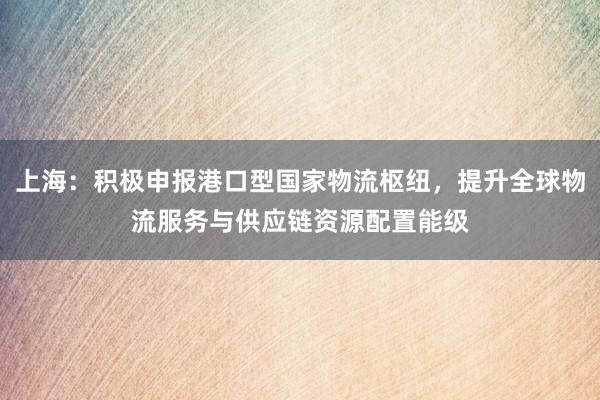 上海：积极申报港口型国家物流枢纽，提升全球物流服务与供应链资源配置能级