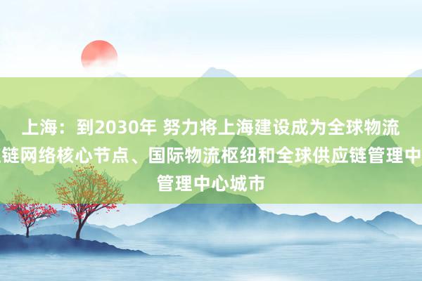 上海：到2030年 努力将上海建设成为全球物流和供应链网络核心节点、国际物流枢纽和全球供应链管理中心城市