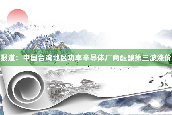 报道：中国台湾地区功率半导体厂商酝酿第三波涨价