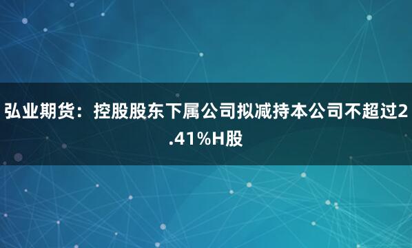 弘业期货：控股股东下属公司拟减持本公司不超过2.41%H股