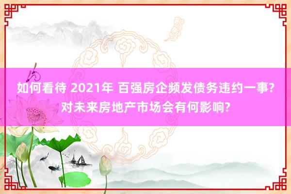 如何看待 2021年 百强房企频发债务违约一事?对未来房地产市场会有何影响?
