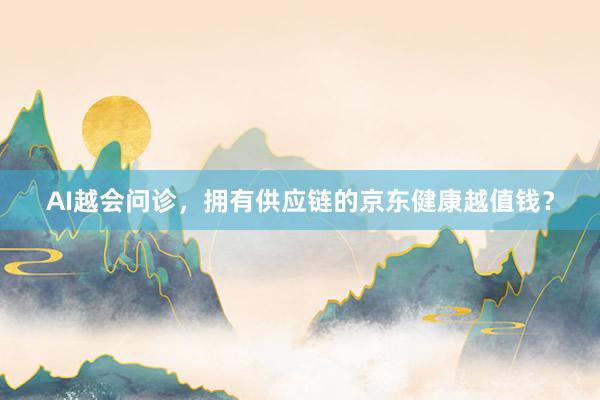 AI越会问诊，拥有供应链的京东健康越值钱？