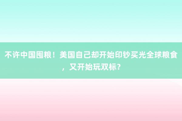 不许中国囤粮！美国自己却开始印钞买光全球粮食，又开始玩双标？