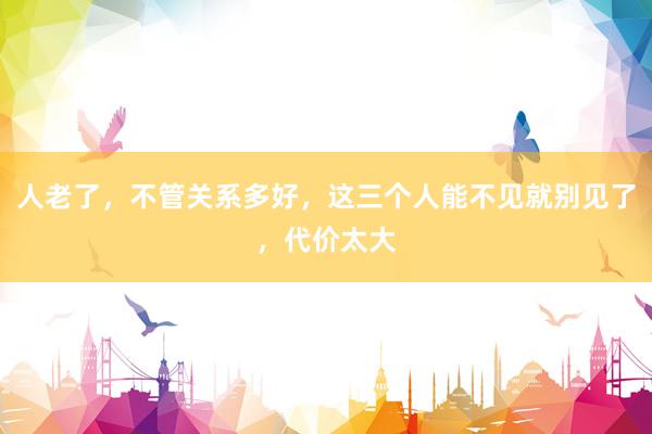 人老了，不管关系多好，这三个人能不见就别见了，代价太大