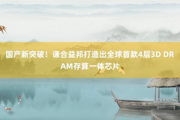国产新突破！谦合益邦打造出全球首款4层3D DRAM存算一体芯片