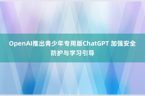 OpenAI推出青少年专用版ChatGPT 加强安全防护与学习引导