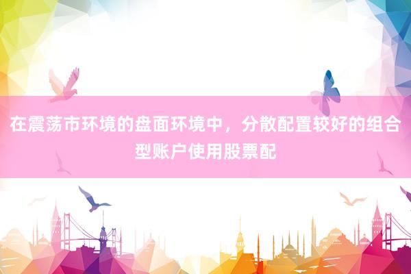 在震荡市环境的盘面环境中，分散配置较好的组合型账户使用股票配