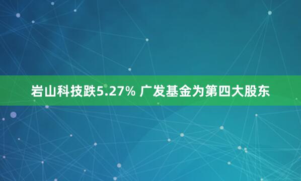 岩山科技跌5.27% 广发基金为第四大股东