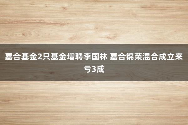 嘉合基金2只基金增聘李国林 嘉合锦荣混合成立来亏3成