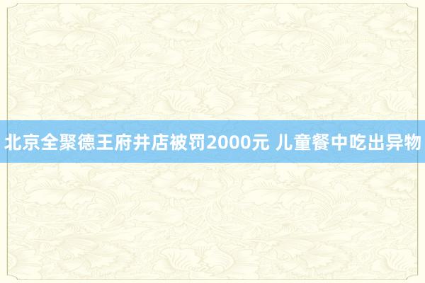 北京全聚德王府井店被罚2000元 儿童餐中吃出异物