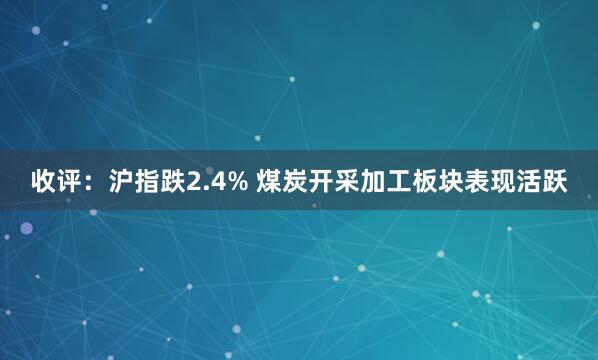 收评:沪指跌2.4% 煤炭开采加工板块表现活跃