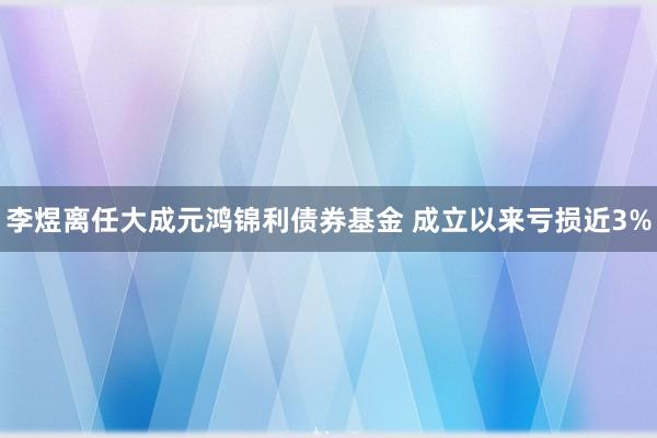 李煜离任大成元鸿锦利债券基金 成立以来亏损近3%