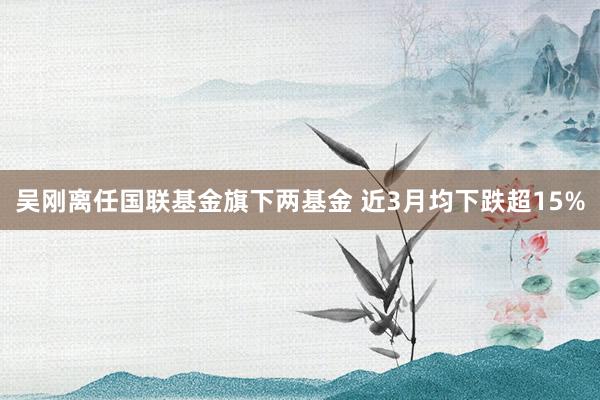 吴刚离任国联基金旗下两基金 近3月均下跌超15%