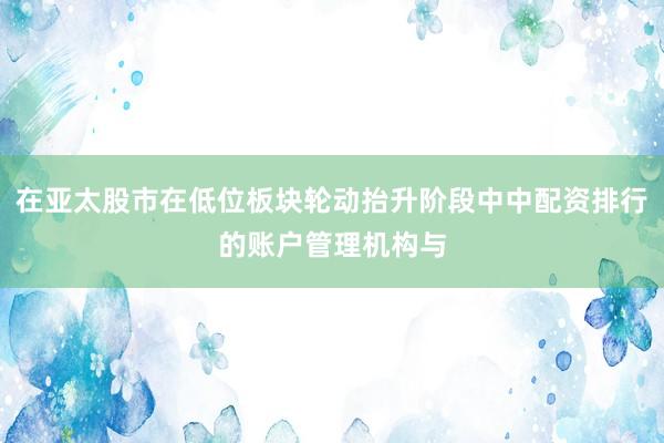 在亚太股市在低位板块轮动抬升阶段中中配资排行的账户管理机构与