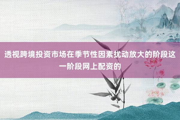 透视跨境投资市场在季节性因素扰动放大的阶段这一阶段网上配资的