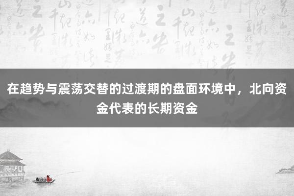 在趋势与震荡交替的过渡期的盘面环境中，北向资金代表的长期资金