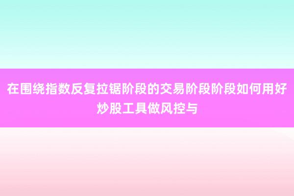 在围绕指数反复拉锯阶段的交易阶段阶段如何用好炒股工具做风控与