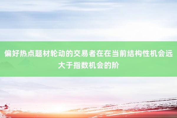 偏好热点题材轮动的交易者在在当前结构性机会远大于指数机会的阶
