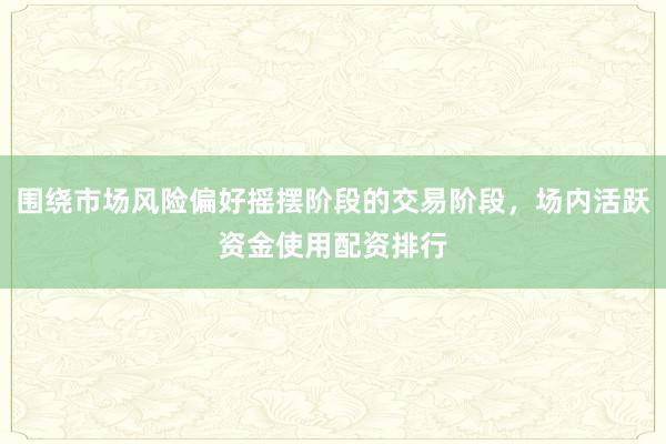 围绕市场风险偏好摇摆阶段的交易阶段，场内活跃资金使用配资排行