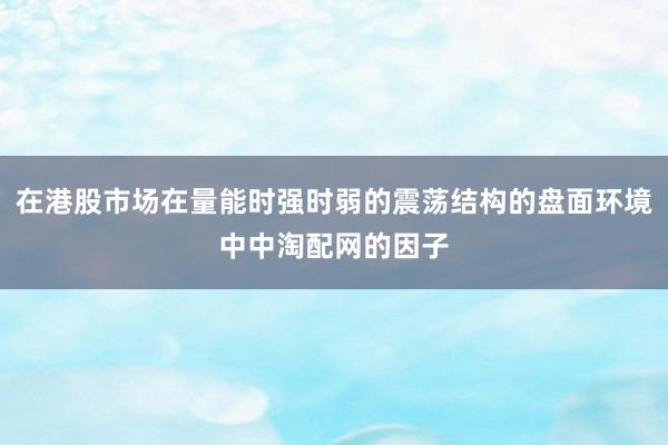 在港股市场在量能时强时弱的震荡结构的盘面环境中中淘配网的因子