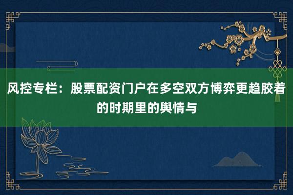 风控专栏：股票配资门户在多空双方博弈更趋胶着的时期里的舆情与