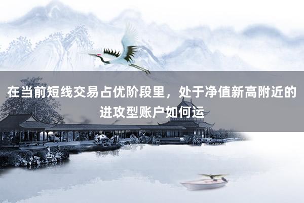 在当前短线交易占优阶段里，处于净值新高附近的进攻型账户如何运