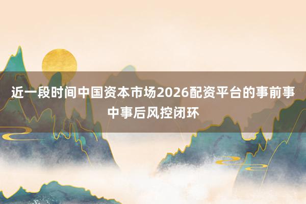 近一段时间中国资本市场2026配资平台的事前事中事后风控闭环