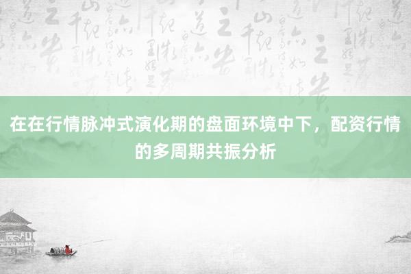 在在行情脉冲式演化期的盘面环境中下，配资行情的多周期共振分析