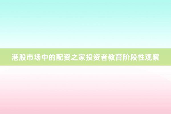港股市场中的配资之家投资者教育阶段性观察