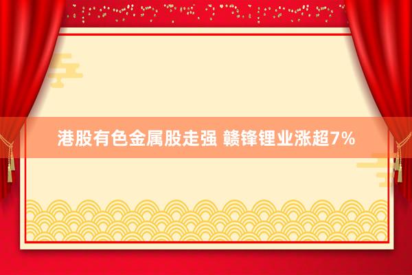 港股有色金属股走强 赣锋锂业涨超7%