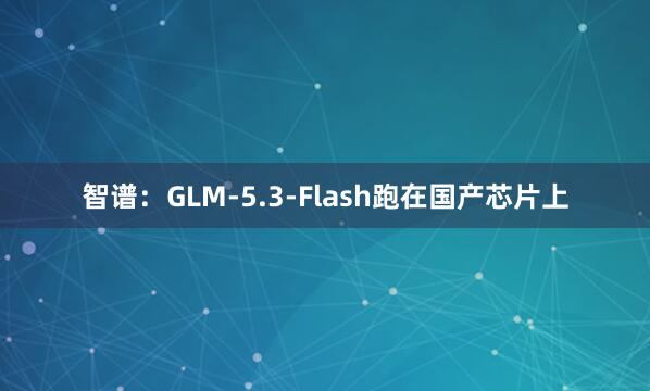智谱：GLM-5.3-Flash跑在国产芯片上