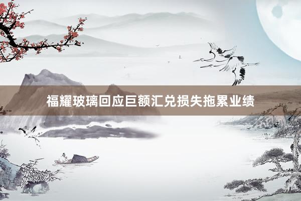 福耀玻璃回应巨额汇兑损失拖累业绩