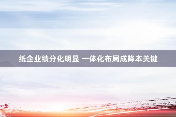 纸企业绩分化明显 一体化布局成降本关键