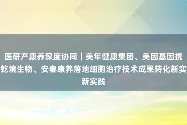 医研产康养深度协同｜美年健康集团、美因基因携手乾境生物、安秦康养落地细胞治疗技术成果转化新实践