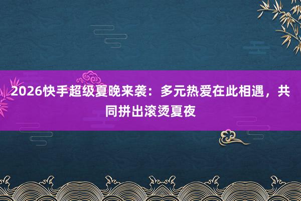 2026快手超级夏晚来袭:多元热爱在此相遇,共同拼出滚烫夏夜