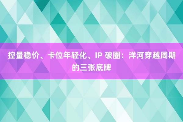控量稳价、卡位年轻化、IP 破圈：洋河穿越周期的三张底牌