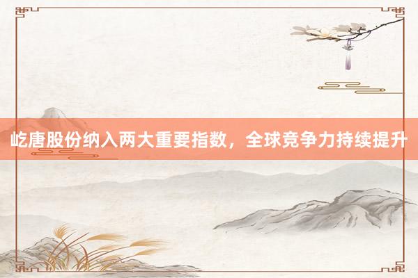屹唐股份纳入两大重要指数，全球竞争力持续提升