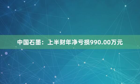 中国石墨：上半财年净亏损990.00万元