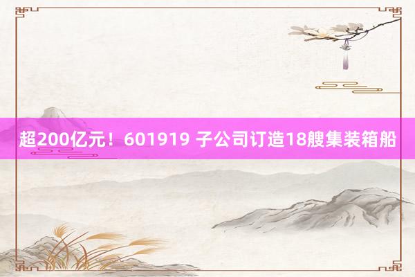 超200亿元！601919 子公司订造18艘集装箱船