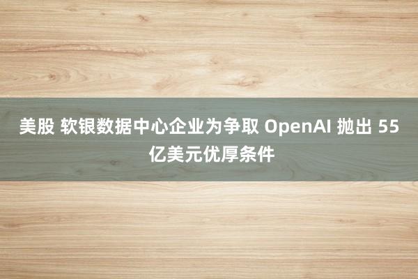 美股 软银数据中心企业为争取 OpenAI 抛出 55 亿美元优厚条件
