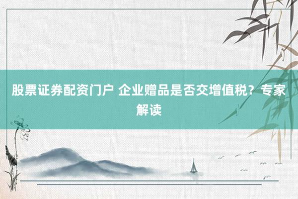 股票证券配资门户 企业赠品是否交增值税？专家解读