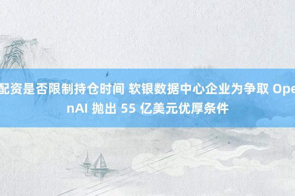 配资是否限制持仓时间 软银数据中心企业为争取 OpenAI 抛出 55 亿美元优厚条件