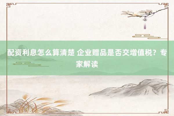 配资利息怎么算清楚 企业赠品是否交增值税?专家解读