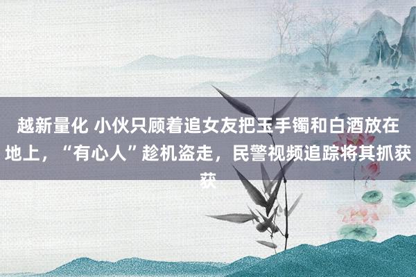 越新量化 小伙只顾着追女友把玉手镯和白酒放在地上，“有心人”趁机盗走，民警视频追踪将其抓获