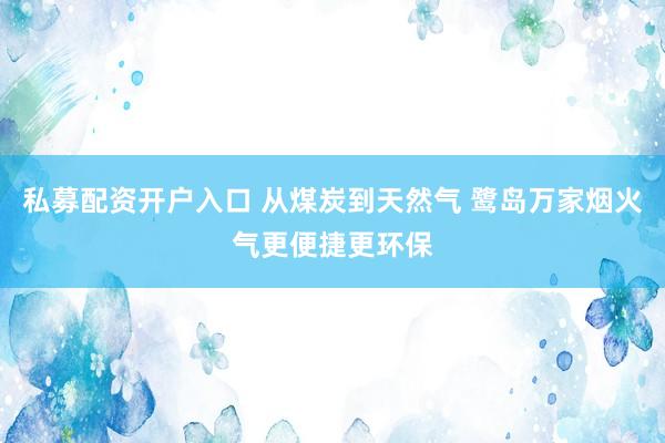 私募配资开户入口 从煤炭到天然气 鹭岛万家烟火气更便捷更环保