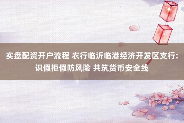 实盘配资开户流程 农行临沂临港经济开发区支行:识假拒假防风险 共筑货币安全线