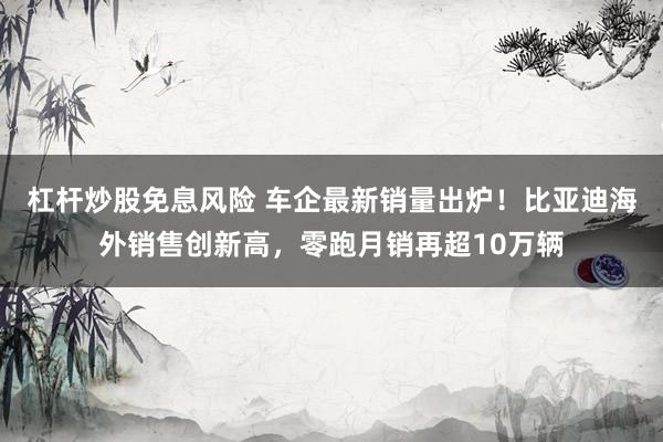 杠杆炒股免息风险 车企最新销量出炉！比亚迪海外销售创新高，零跑月销再超10万辆