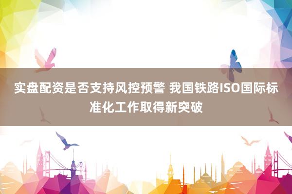 实盘配资是否支持风控预警 我国铁路ISO国际标准化工作取得新突破