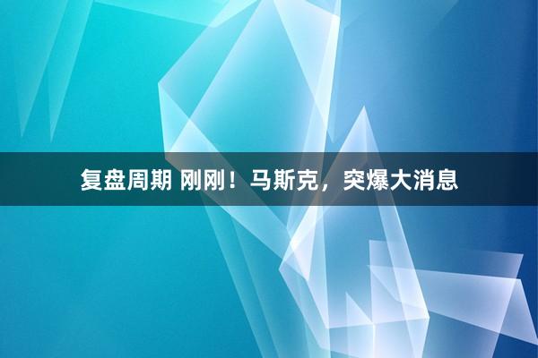 复盘周期 刚刚！马斯克，突爆大消息